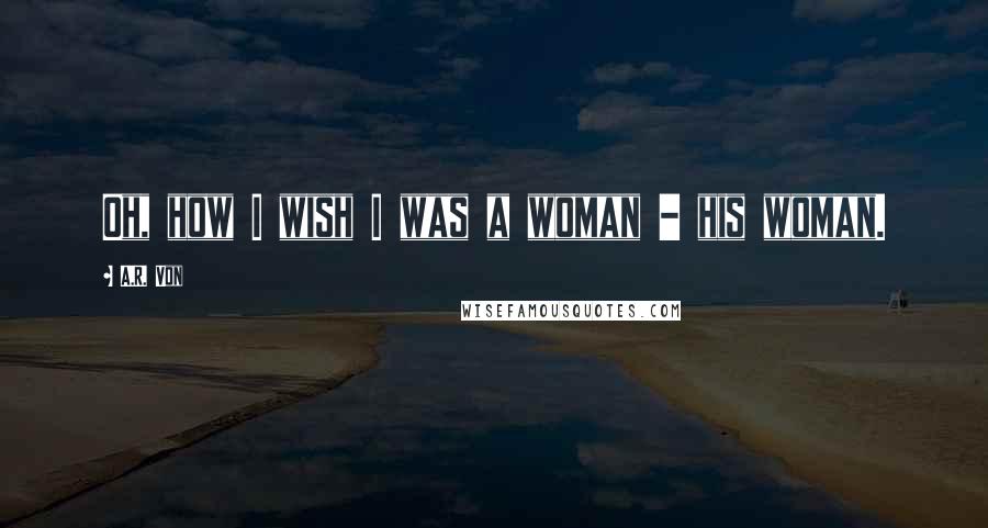 A.R. Von Quotes: Oh, how I wish I was a woman - his woman.