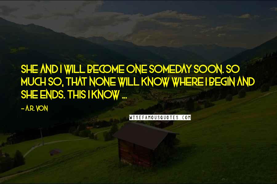 A.R. Von Quotes: She and I will become one someday soon. So much so, that none will know where I begin and she ends. This I know ...