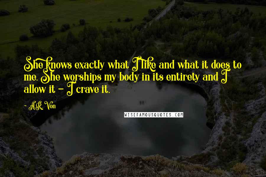 A.R. Von Quotes: She knows exactly what I like and what it does to me. She worships my body in its entirety and I allow it - I crave it.