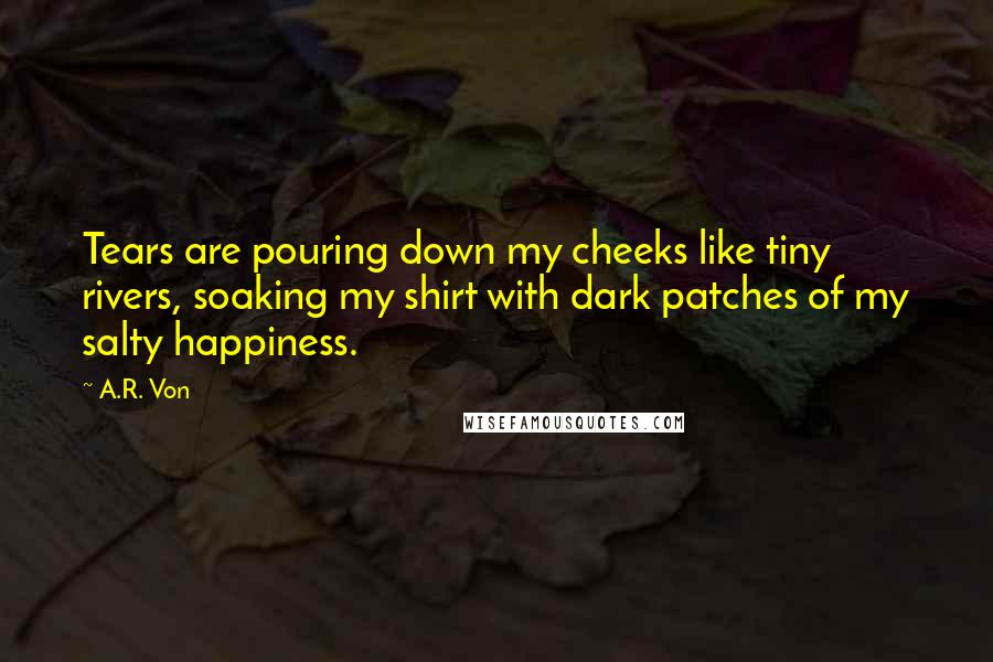 A.R. Von Quotes: Tears are pouring down my cheeks like tiny rivers, soaking my shirt with dark patches of my salty happiness.