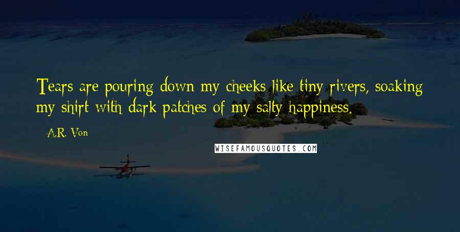 A.R. Von Quotes: Tears are pouring down my cheeks like tiny rivers, soaking my shirt with dark patches of my salty happiness.