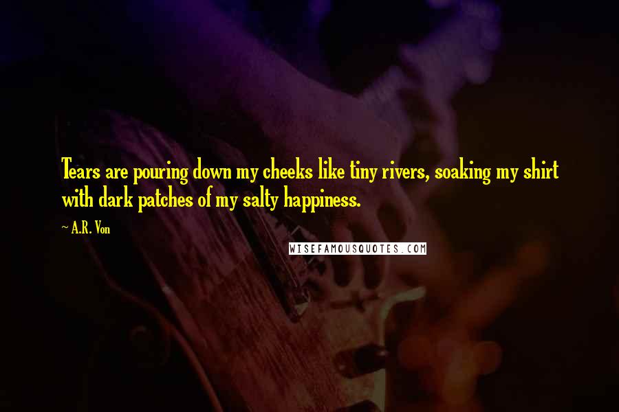 A.R. Von Quotes: Tears are pouring down my cheeks like tiny rivers, soaking my shirt with dark patches of my salty happiness.