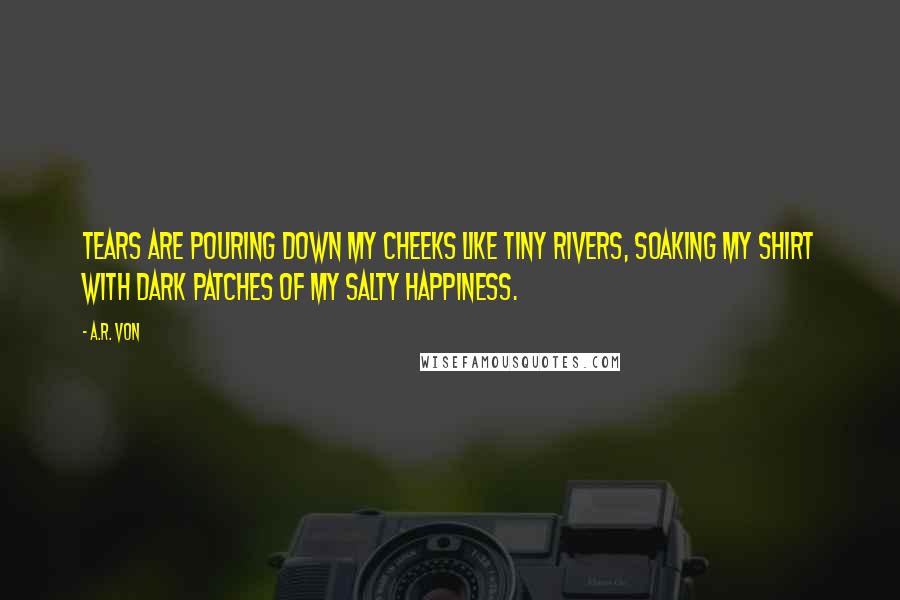 A.R. Von Quotes: Tears are pouring down my cheeks like tiny rivers, soaking my shirt with dark patches of my salty happiness.