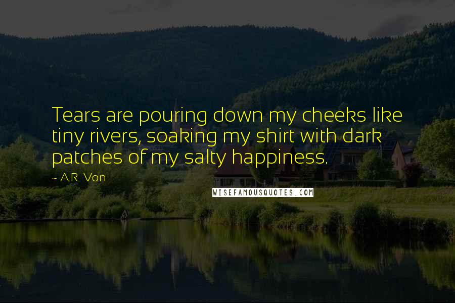 A.R. Von Quotes: Tears are pouring down my cheeks like tiny rivers, soaking my shirt with dark patches of my salty happiness.