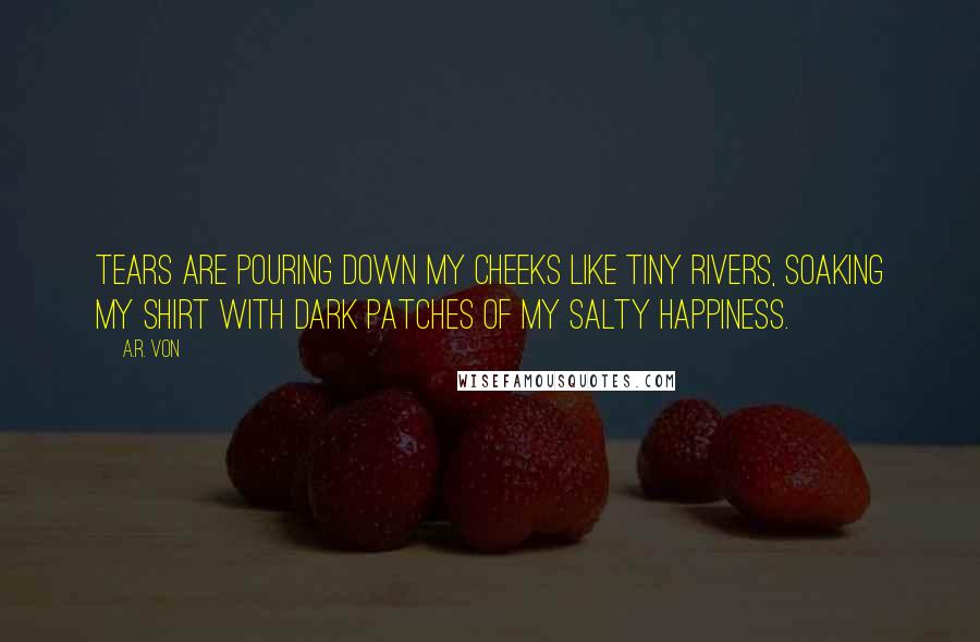 A.R. Von Quotes: Tears are pouring down my cheeks like tiny rivers, soaking my shirt with dark patches of my salty happiness.