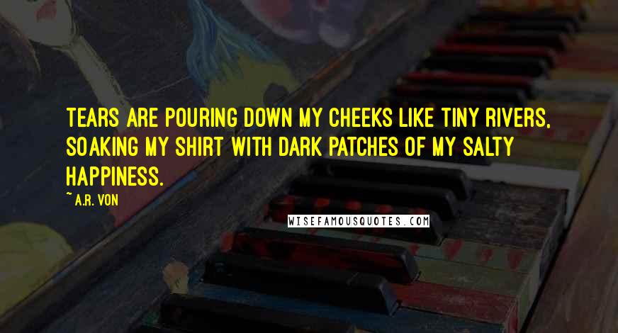 A.R. Von Quotes: Tears are pouring down my cheeks like tiny rivers, soaking my shirt with dark patches of my salty happiness.