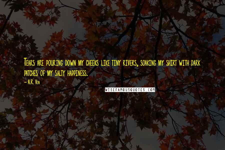 A.R. Von Quotes: Tears are pouring down my cheeks like tiny rivers, soaking my shirt with dark patches of my salty happiness.