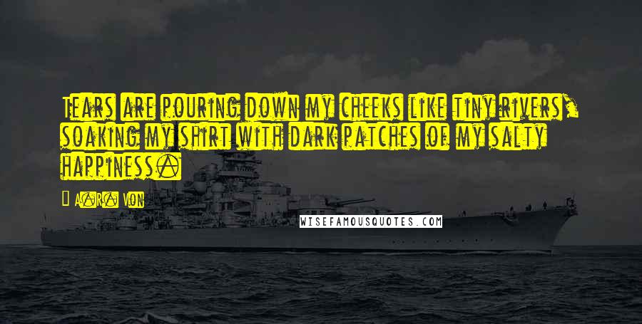 A.R. Von Quotes: Tears are pouring down my cheeks like tiny rivers, soaking my shirt with dark patches of my salty happiness.