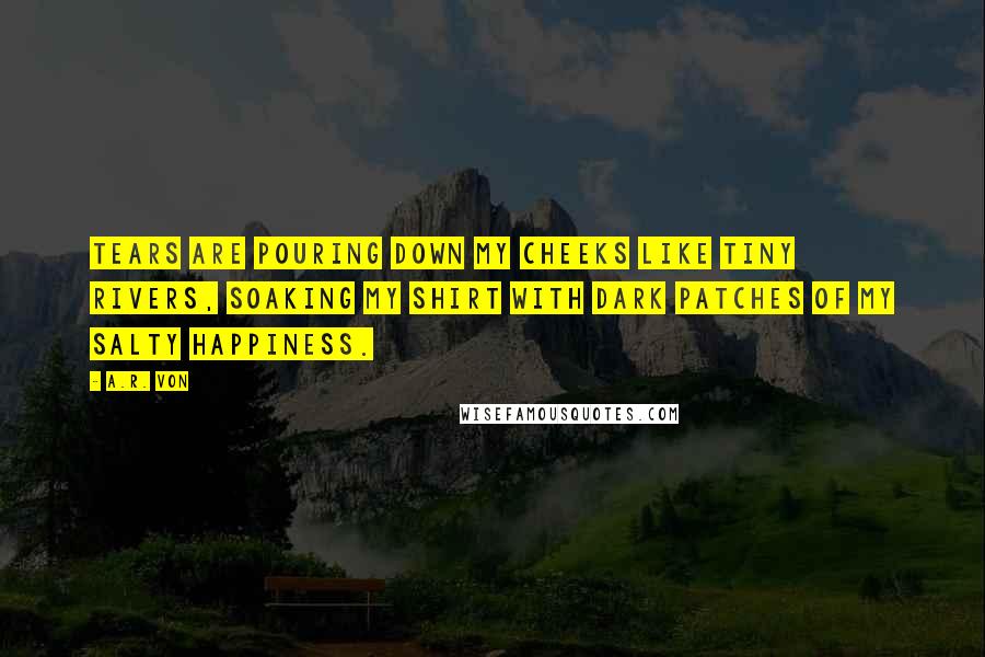 A.R. Von Quotes: Tears are pouring down my cheeks like tiny rivers, soaking my shirt with dark patches of my salty happiness.