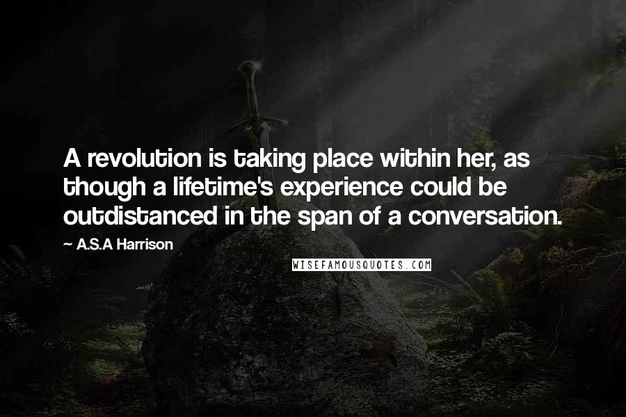 A.S.A Harrison Quotes: A revolution is taking place within her, as though a lifetime's experience could be outdistanced in the span of a conversation.