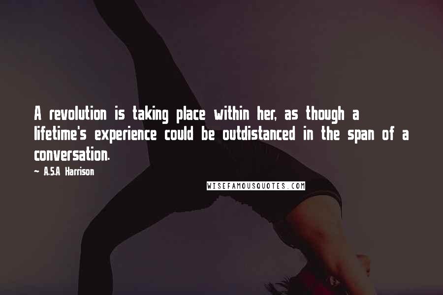 A.S.A Harrison Quotes: A revolution is taking place within her, as though a lifetime's experience could be outdistanced in the span of a conversation.