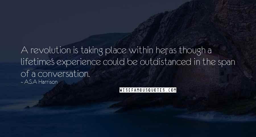 A.S.A Harrison Quotes: A revolution is taking place within her, as though a lifetime's experience could be outdistanced in the span of a conversation.