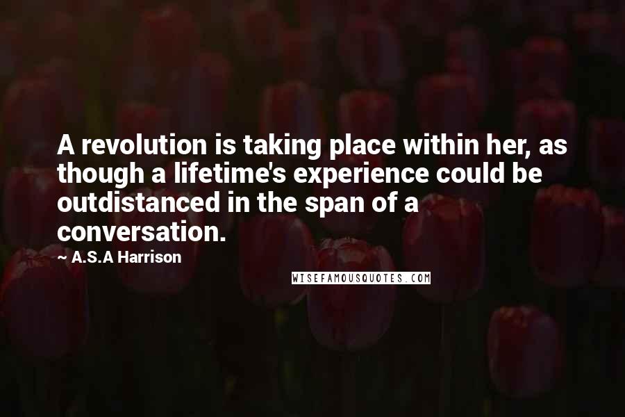 A.S.A Harrison Quotes: A revolution is taking place within her, as though a lifetime's experience could be outdistanced in the span of a conversation.