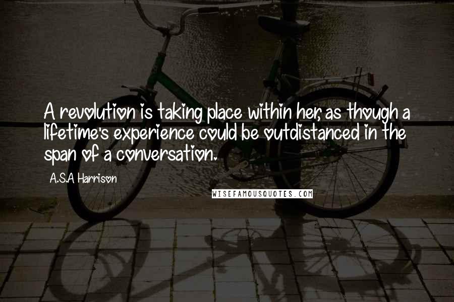 A.S.A Harrison Quotes: A revolution is taking place within her, as though a lifetime's experience could be outdistanced in the span of a conversation.