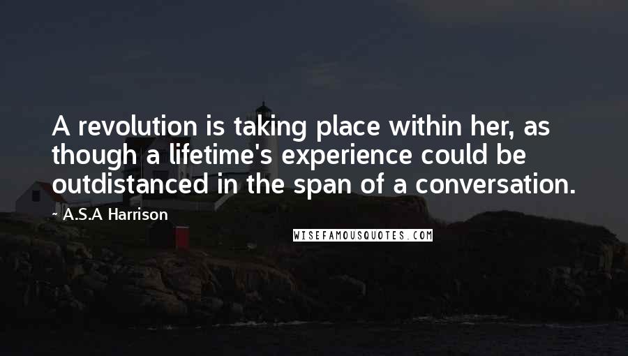 A.S.A Harrison Quotes: A revolution is taking place within her, as though a lifetime's experience could be outdistanced in the span of a conversation.