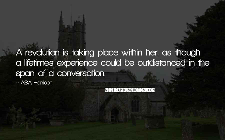 A.S.A Harrison Quotes: A revolution is taking place within her, as though a lifetime's experience could be outdistanced in the span of a conversation.