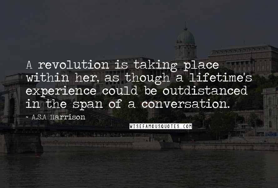 A.S.A Harrison Quotes: A revolution is taking place within her, as though a lifetime's experience could be outdistanced in the span of a conversation.