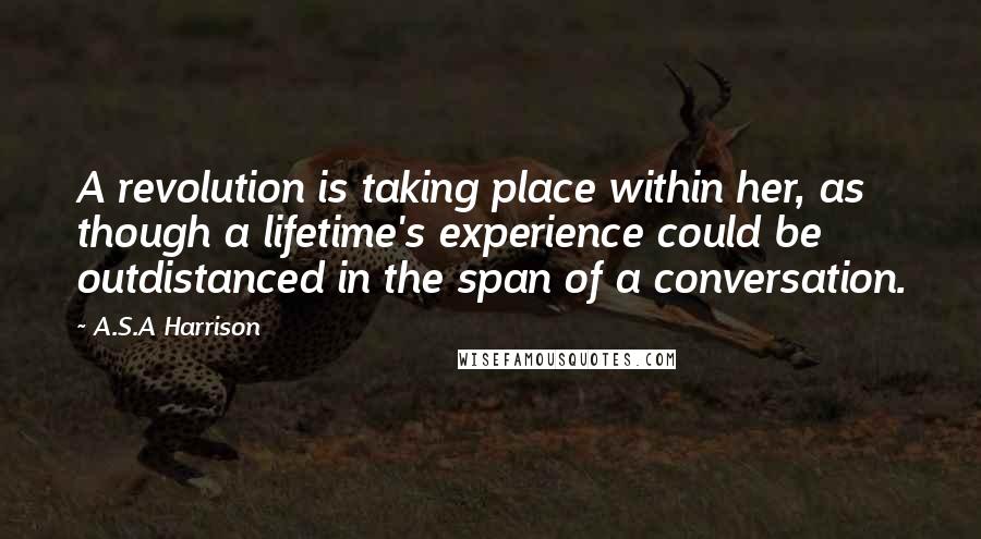 A.S.A Harrison Quotes: A revolution is taking place within her, as though a lifetime's experience could be outdistanced in the span of a conversation.