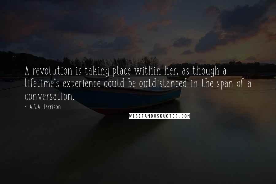 A.S.A Harrison Quotes: A revolution is taking place within her, as though a lifetime's experience could be outdistanced in the span of a conversation.