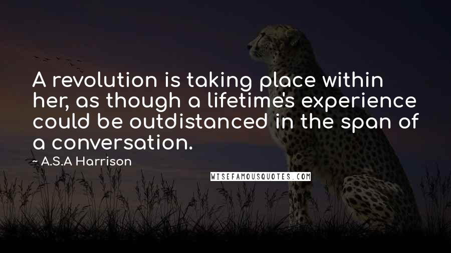 A.S.A Harrison Quotes: A revolution is taking place within her, as though a lifetime's experience could be outdistanced in the span of a conversation.