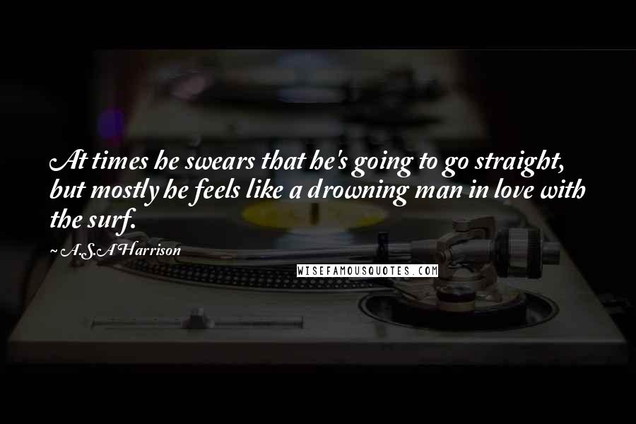 A.S.A Harrison Quotes: At times he swears that he's going to go straight, but mostly he feels like a drowning man in love with the surf.