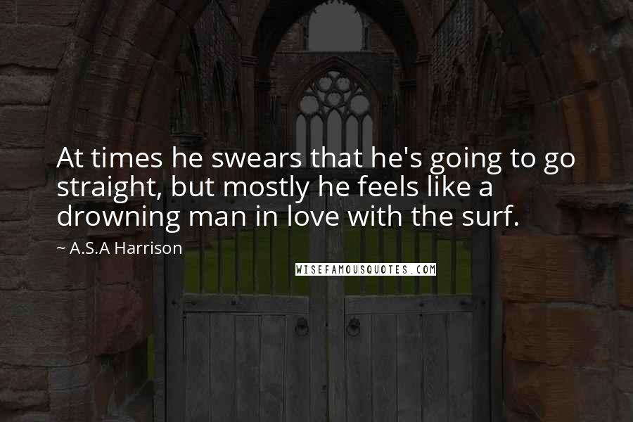 A.S.A Harrison Quotes: At times he swears that he's going to go straight, but mostly he feels like a drowning man in love with the surf.