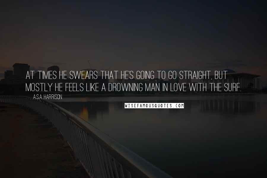 A.S.A Harrison Quotes: At times he swears that he's going to go straight, but mostly he feels like a drowning man in love with the surf.