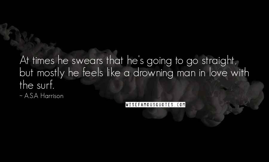 A.S.A Harrison Quotes: At times he swears that he's going to go straight, but mostly he feels like a drowning man in love with the surf.