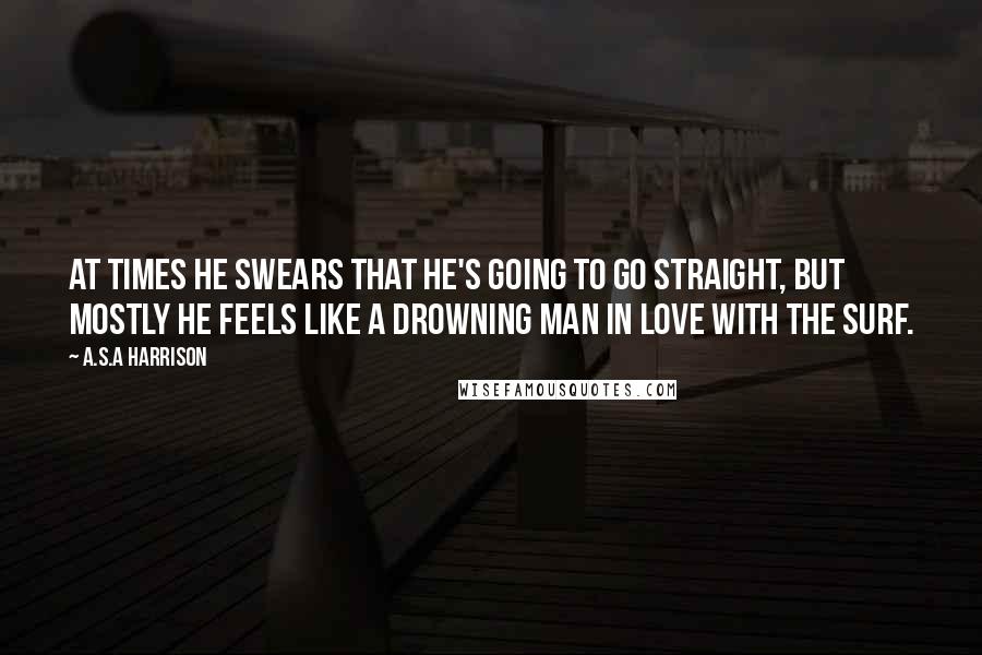 A.S.A Harrison Quotes: At times he swears that he's going to go straight, but mostly he feels like a drowning man in love with the surf.