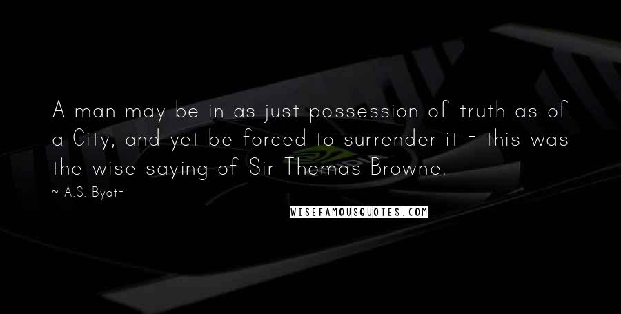 A.S. Byatt Quotes: A man may be in as just possession of truth as of a City, and yet be forced to surrender it - this was the wise saying of Sir Thomas Browne.