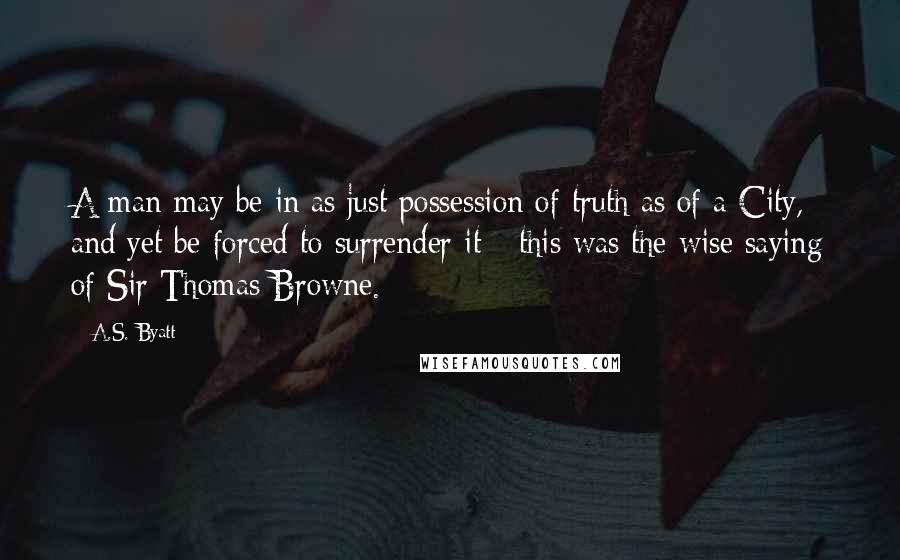 A.S. Byatt Quotes: A man may be in as just possession of truth as of a City, and yet be forced to surrender it - this was the wise saying of Sir Thomas Browne.