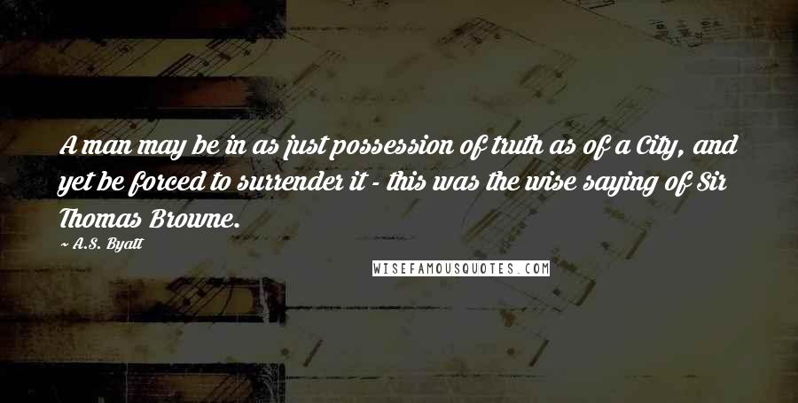 A.S. Byatt Quotes: A man may be in as just possession of truth as of a City, and yet be forced to surrender it - this was the wise saying of Sir Thomas Browne.