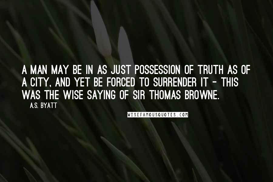 A.S. Byatt Quotes: A man may be in as just possession of truth as of a City, and yet be forced to surrender it - this was the wise saying of Sir Thomas Browne.