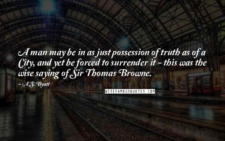 A.S. Byatt Quotes: A man may be in as just possession of truth as of a City, and yet be forced to surrender it - this was the wise saying of Sir Thomas Browne.