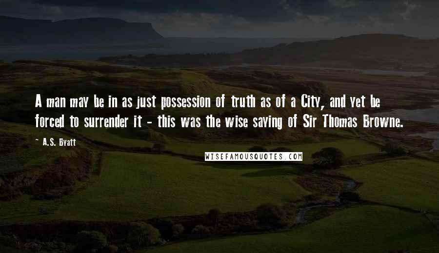 A.S. Byatt Quotes: A man may be in as just possession of truth as of a City, and yet be forced to surrender it - this was the wise saying of Sir Thomas Browne.