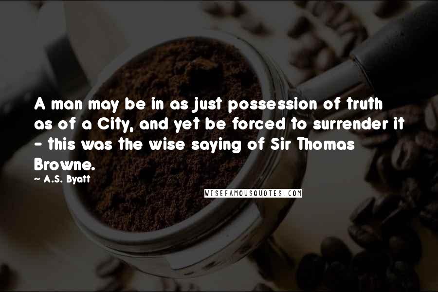 A.S. Byatt Quotes: A man may be in as just possession of truth as of a City, and yet be forced to surrender it - this was the wise saying of Sir Thomas Browne.