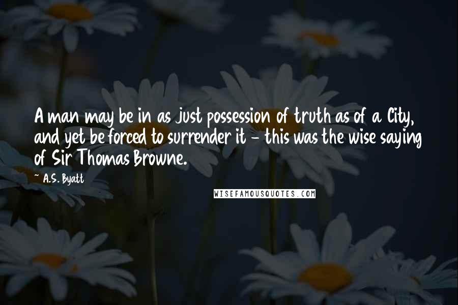 A.S. Byatt Quotes: A man may be in as just possession of truth as of a City, and yet be forced to surrender it - this was the wise saying of Sir Thomas Browne.