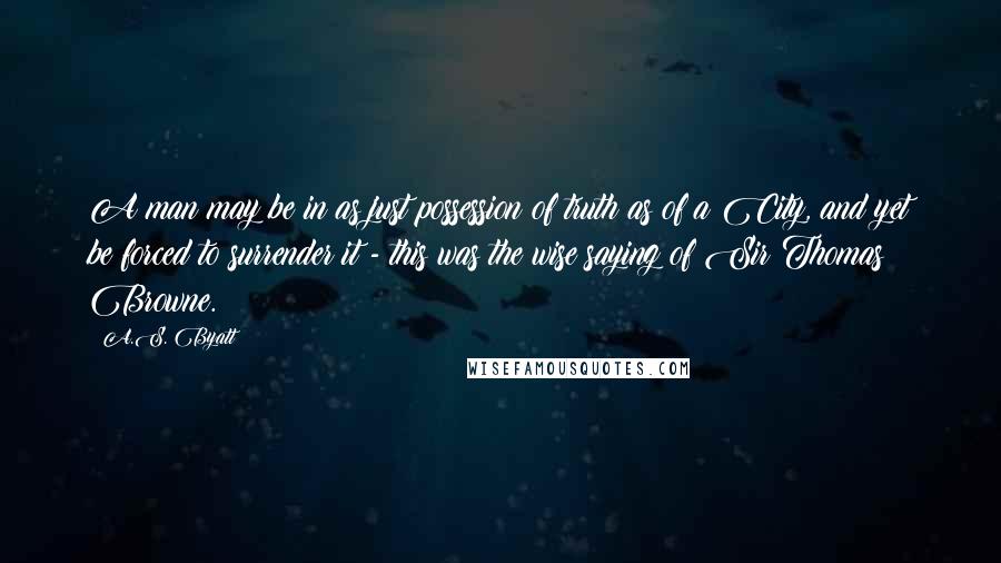 A.S. Byatt Quotes: A man may be in as just possession of truth as of a City, and yet be forced to surrender it - this was the wise saying of Sir Thomas Browne.