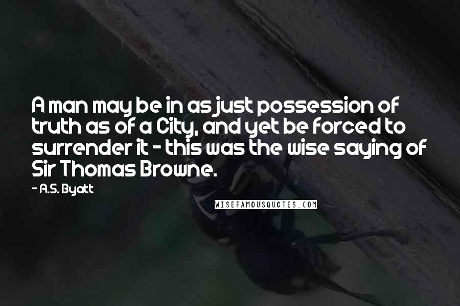 A.S. Byatt Quotes: A man may be in as just possession of truth as of a City, and yet be forced to surrender it - this was the wise saying of Sir Thomas Browne.