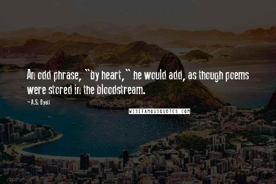 A.S. Byatt Quotes: An odd phrase, "by heart," he would add, as though poems were stored in the bloodstream.