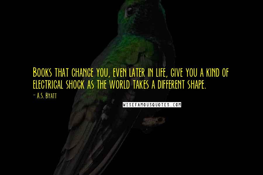 A.S. Byatt Quotes: Books that change you, even later in life, give you a kind of electrical shock as the world takes a different shape.