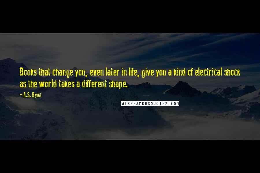 A.S. Byatt Quotes: Books that change you, even later in life, give you a kind of electrical shock as the world takes a different shape.