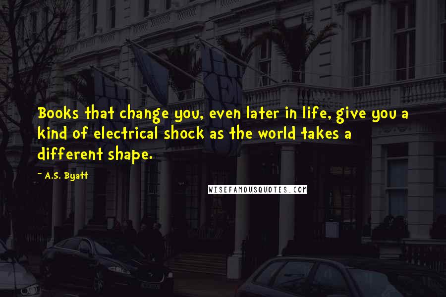 A.S. Byatt Quotes: Books that change you, even later in life, give you a kind of electrical shock as the world takes a different shape.