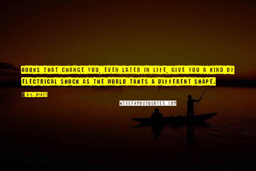 A.S. Byatt Quotes: Books that change you, even later in life, give you a kind of electrical shock as the world takes a different shape.