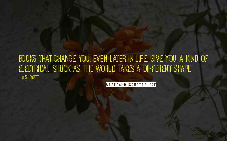 A.S. Byatt Quotes: Books that change you, even later in life, give you a kind of electrical shock as the world takes a different shape.