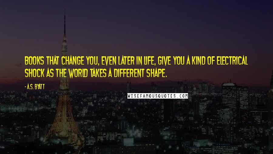 A.S. Byatt Quotes: Books that change you, even later in life, give you a kind of electrical shock as the world takes a different shape.