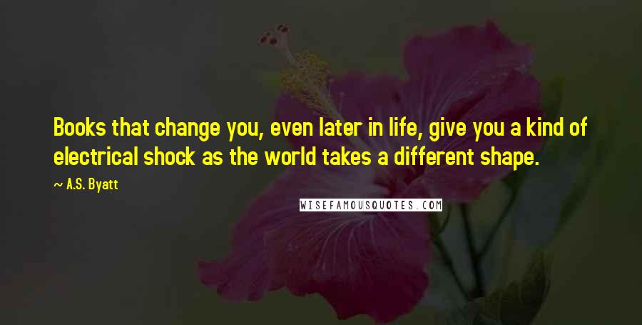 A.S. Byatt Quotes: Books that change you, even later in life, give you a kind of electrical shock as the world takes a different shape.