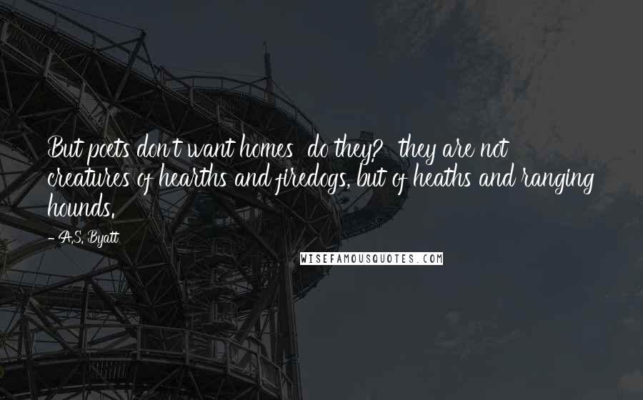 A.S. Byatt Quotes: But poets don't want homes  do they?  they are not creatures of hearths and firedogs, but of heaths and ranging hounds.