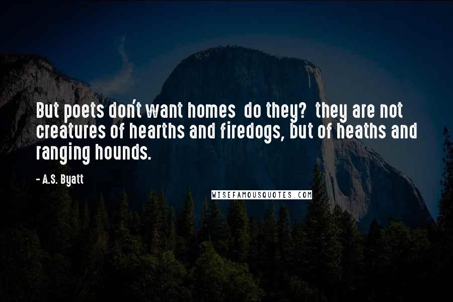 A.S. Byatt Quotes: But poets don't want homes do they? they are not creatures of hearths and firedogs, but of heaths and ranging hounds.