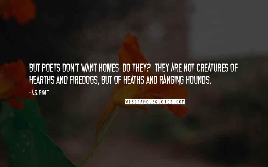 A.S. Byatt Quotes: But poets don't want homes do they? they are not creatures of hearths and firedogs, but of heaths and ranging hounds.